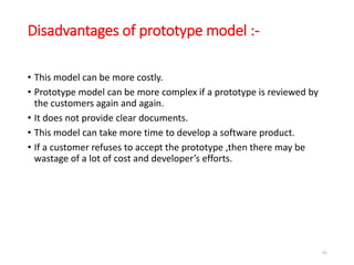 Disadvantages of prototype model :-
• This model can be more costly.
• Prototype model can be more complex if a prototype is reviewed by
the customers again and again.
• It does not provide clear documents.
• This model can take more time to develop a software product.
• If a customer refuses to accept the prototype ,then there may be
wastage of a lot of cost and developer’s efforts.
50
 