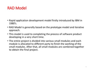 RAD Model
• Rapid application development model firstly introduced by IBM in
1980’s.
• RAD Model is generally based on the prototype model and iterative
approach.
• This model is used to completing the process of software product
developing in a very short time.
• The entire project is divided into various small modules and each
module is allocated to different party to finish the working of the
small modules. After that, all small modules are combined together
to obtain the final project.
51
 