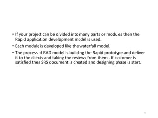 • If your project can be divided into many parts or modules then the
Rapid application development model is used.
• Each module is developed like the waterfall model.
• The process of RAD model is building the Rapid prototype and deliver
it to the clients and taking the reviews from them . If customer is
satisfied then SRS document is created and designing phase is start.
52
 