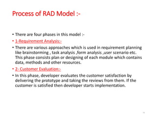 Process of RAD Model :-
• There are four phases in this model :-
• 1-Requirement Analysis:-
• There are various approaches which is used in requirement planning
like brainstorming , task analysis ,form analysis ,user scenario etc.
This phase consists plan or designing of each module which contains
data, methods and other resources.
• 2- Customer Evaluation:-
• In this phase, developer evaluates the customer satisfaction by
delivering the prototype and taking the reviews from them. If the
customer is satisfied then developer starts implementation.
54
 