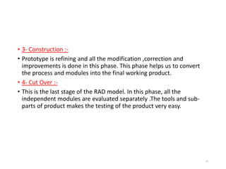 • 3- Construction :-
• Prototype is refining and all the modification ,correction and
improvements is done in this phase. This phase helps us to convert
the process and modules into the final working product.
• 4- Cut Over :-
• This is the last stage of the RAD model. In this phase, all the
independent modules are evaluated separately .The tools and sub-
parts of product makes the testing of the product very easy.
55
 