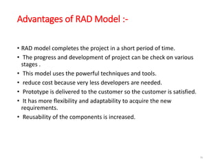 Advantages of RAD Model :-
• RAD model completes the project in a short period of time.
• The progress and development of project can be check on various
stages .
• This model uses the powerful techniques and tools.
• reduce cost because very less developers are needed.
• Prototype is delivered to the customer so the customer is satisfied.
• It has more flexibility and adaptability to acquire the new
requirements.
• Reusability of the components is increased.
56
 