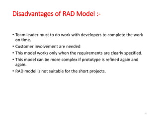 Disadvantages of RAD Model :-
• Team leader must to do work with developers to complete the work
on time.
• Customer involvement are needed
• This model works only when the requirements are clearly specified.
• This model can be more complex if prototype is refined again and
again.
• RAD model is not suitable for the short projects.
57
 