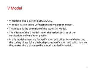 V Model
• V-model is also a part of SDLC MODEL .
• V- model is also called Verification and Validation model .
• This model is the extension of the Waterfall Model.
• The V form of the V model shows the various phases of the
verification and validation phases.
• In this model one phase for verification and other for validation and
the coding phase joins the both phases verification and Validation .so
that makes the V shape so this model is called V-model.
58
 