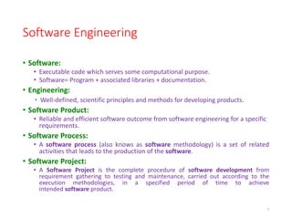 Software Engineering
• Software:
• Executable code which serves some computational purpose.
• Software= Program + associated libraries + documentation.
• Engineering:
• Well-defined, scientific principles and methods for developing products.
• Software Product:
• Reliable and efficient software outcome from software engineering for a specific
requirements.
• Software Process:
• A software process (also knows as software methodology) is a set of related
activities that leads to the production of the software.
• Software Project:
• A Software Project is the complete procedure of software development from
requirement gathering to testing and maintenance, carried out according to the
execution methodologies, in a specified period of time to achieve
intended software product.
6
 