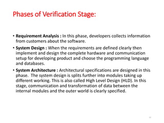 Phases of Verification Stage:
• Requirement Analysis : In this phase, developers collects information
from customers about the software.
• System Design : When the requirements are defined clearly then
implement and design the complete hardware and communication
setup for developing product and choose the programming language
and databases.
• System Architecture : Architectural specifications are designed in this
phase. The system design is splits further into modules taking up
different working. This is also called High Level Design (HLD). In this
stage, communication and transformation of data between the
internal modules and the outer world is clearly specified.
62
 