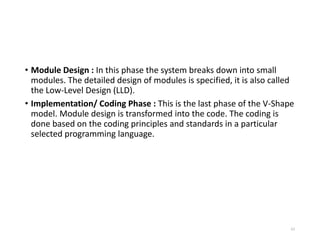 • Module Design : In this phase the system breaks down into small
modules. The detailed design of modules is specified, it is also called
the Low-Level Design (LLD).
• Implementation/ Coding Phase : This is the last phase of the V-Shape
model. Module design is transformed into the code. The coding is
done based on the coding principles and standards in a particular
selected programming language.
63
 