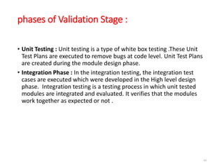 phases of Validation Stage :
• Unit Testing : Unit testing is a type of white box testing .These Unit
Test Plans are executed to remove bugs at code level. Unit Test Plans
are created during the module design phase.
• Integration Phase : In the integration testing, the integration test
cases are executed which were developed in the High level design
phase. Integration testing is a testing process in which unit tested
modules are integrated and evaluated. It verifies that the modules
work together as expected or not .
64
 