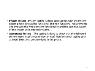 • System Testing : System testing is done corresponds with the system
design phase. It tests the functional and non-functional requirements
and evaluate the whole system functionality and the communication
of the system with external systems.
• Acceptance Testing : This testing is done to check that the delivered
system meets user’s requirement or not? Nonfunctional testing such
as Load, Stress etc. are also done in this phase.
65
 