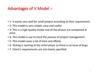 Advantages of V Model :-
• 1- It works very well for small project according to their requirement .
• 2- This model is very simple, easy and useful.
• 3- This is a high quality model and all the phases are completed at
once.
• 4- This model is use to track the process of project management .
• 5- This model saves a lot of time and efforts.
• 6- Testing is starting at the initial phase so there is no issue of bugs.
• 7- Client’s requirements are not clearly specified.
66
 