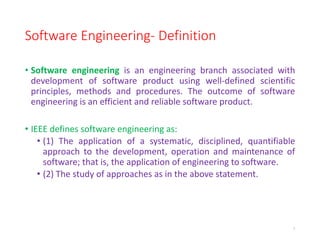 Software Engineering- Definition
• Software engineering is an engineering branch associated with
development of software product using well-defined scientific
principles, methods and procedures. The outcome of software
engineering is an efficient and reliable software product.
• IEEE defines software engineering as:
• (1) The application of a systematic, disciplined, quantifiable
approach to the development, operation and maintenance of
software; that is, the application of engineering to software.
• (2) The study of approaches as in the above statement.
7
 