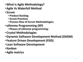 •What is Agile Methodology?
•Agile Vs Waterfall Method
•Scrum
• Product Backlog
• Scrum Practices
• Process flow of Scrum Methodologies
•eXtreme Programming (XP)
• Phases of eXtreme programming:
•Crystal Methodologies
•Dynamic Software Development Method (DSDM)
•Feature Driven Development (FDD)
•Lean Software Development
•Kanban
•Agile metrics
70
 