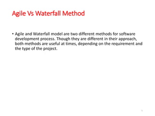 Agile Vs Waterfall Method
• Agile and Waterfall model are two different methods for software
development process. Though they are different in their approach,
both methods are useful at times, depending on the requirement and
the type of the project.
71
 