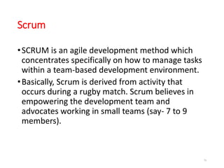 Scrum
•SCRUM is an agile development method which
concentrates specifically on how to manage tasks
within a team-based development environment.
•Basically, Scrum is derived from activity that
occurs during a rugby match. Scrum believes in
empowering the development team and
advocates working in small teams (say- 7 to 9
members).
76
 
