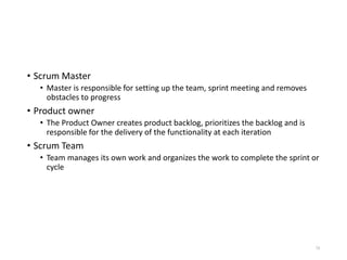 • Scrum Master
• Master is responsible for setting up the team, sprint meeting and removes
obstacles to progress
• Product owner
• The Product Owner creates product backlog, prioritizes the backlog and is
responsible for the delivery of the functionality at each iteration
• Scrum Team
• Team manages its own work and organizes the work to complete the sprint or
cycle
78
 