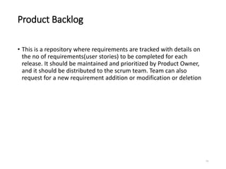 Product Backlog
• This is a repository where requirements are tracked with details on
the no of requirements(user stories) to be completed for each
release. It should be maintained and prioritized by Product Owner,
and it should be distributed to the scrum team. Team can also
request for a new requirement addition or modification or deletion
79
 