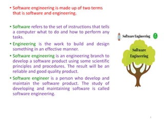 • Software engineering is made up of two terms
that is software and engineering.
• Software refers to the set of instructions that tells
a computer what to do and how to perform any
tasks.
• Engineering is the work to build and design
something in an effective manner.
• Software engineering is an engineering branch to
develop a software product using some scientific
principles and procedures. The result will be an
reliable and good quality product.
• Software engineer is a person who develop and
maintain the software product. The study of
developing and maintaining software is called
software engineering.
8
 