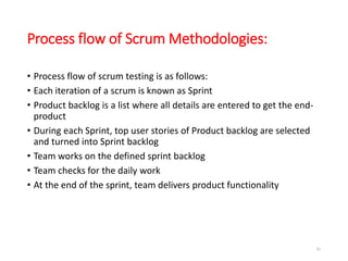 Process flow of Scrum Methodologies:
• Process flow of scrum testing is as follows:
• Each iteration of a scrum is known as Sprint
• Product backlog is a list where all details are entered to get the end-
product
• During each Sprint, top user stories of Product backlog are selected
and turned into Sprint backlog
• Team works on the defined sprint backlog
• Team checks for the daily work
• At the end of the sprint, team delivers product functionality
81
 