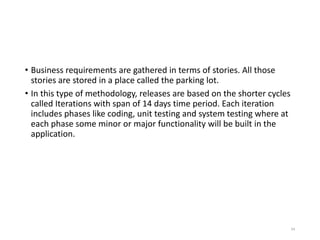 • Business requirements are gathered in terms of stories. All those
stories are stored in a place called the parking lot.
• In this type of methodology, releases are based on the shorter cycles
called Iterations with span of 14 days time period. Each iteration
includes phases like coding, unit testing and system testing where at
each phase some minor or major functionality will be built in the
application.
84
 