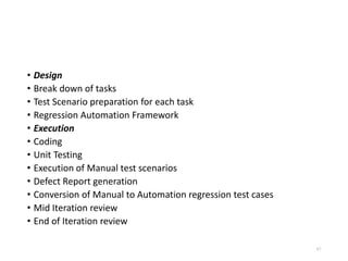 • Design
• Break down of tasks
• Test Scenario preparation for each task
• Regression Automation Framework
• Execution
• Coding
• Unit Testing
• Execution of Manual test scenarios
• Defect Report generation
• Conversion of Manual to Automation regression test cases
• Mid Iteration review
• End of Iteration review
87
 