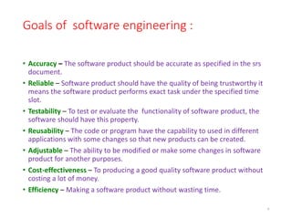 Goals of software engineering :
• Accuracy – The software product should be accurate as specified in the srs
document.
• Reliable – Software product should have the quality of being trustworthy it
means the software product performs exact task under the specified time
slot.
• Testability – To test or evaluate the functionality of software product, the
software should have this property.
• Reusability – The code or program have the capability to used in different
applications with some changes so that new products can be created.
• Adjustable – The ability to be modified or make some changes in software
product for another purposes.
• Cost-effectiveness – To producing a good quality software product without
costing a lot of money.
• Efficiency – Making a software product without wasting time.
9
 