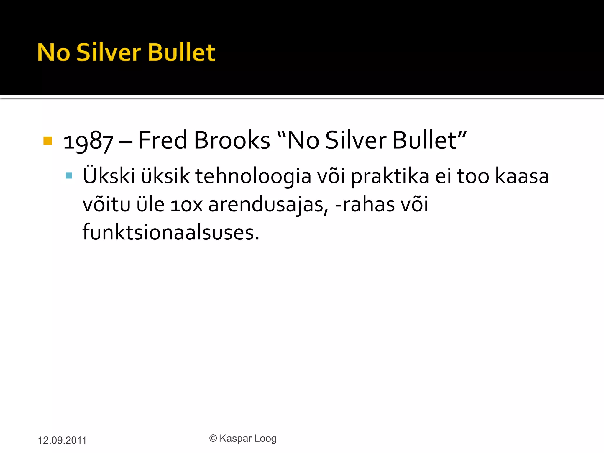     1987 – Fred Brooks “No Silver Bullet”
      Ükski üksik tehnoloogia või praktika ei too kaasa
         võitu üle 10x arendusajas, -rahas või
         funktsionaalsuses.




12.09.2011            © Kaspar Loog
 