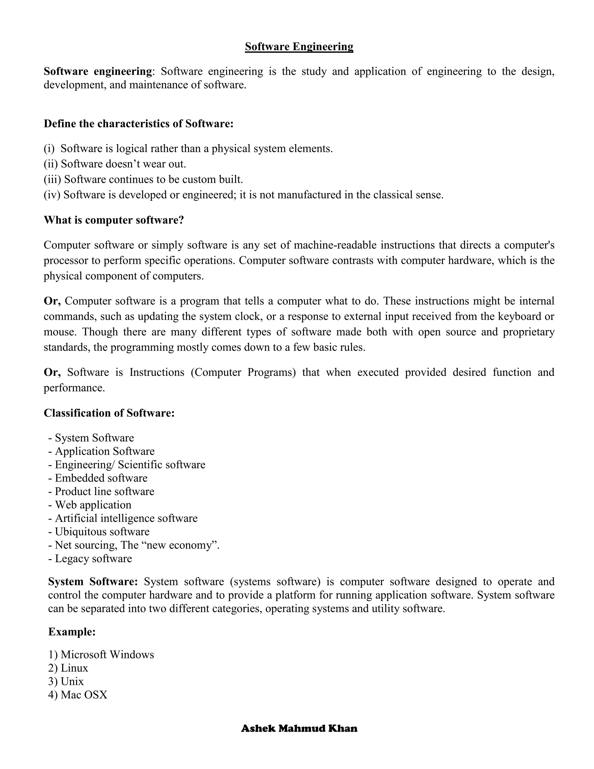 Ashek Mahmud Khan
Software Engineering
Software engineering: Software engineering is the study and application of engineering to the design,
development, and maintenance of software.
Define the characteristics of Software:
(i) Software is logical rather than a physical system elements.
(ii) Software doesn’t wear out.
(iii) Software continues to be custom built.
(iv) Software is developed or engineered; it is not manufactured in the classical sense.
What is computer software?
Computer software or simply software is any set of machine-readable instructions that directs a computer's
processor to perform specific operations. Computer software contrasts with computer hardware, which is the
physical component of computers.
Or, Computer software is a program that tells a computer what to do. These instructions might be internal
commands, such as updating the system clock, or a response to external input received from the keyboard or
mouse. Though there are many different types of software made both with open source and proprietary
standards, the programming mostly comes down to a few basic rules.
Or, Software is Instructions (Computer Programs) that when executed provided desired function and
performance.
Classification of Software:
- System Software
- Application Software
- Engineering/ Scientific software
- Embedded software
- Product line software
- Web application
- Artificial intelligence software
- Ubiquitous software
- Net sourcing, The “new economy”.
- Legacy software
System Software: System software (systems software) is computer software designed to operate and
control the computer hardware and to provide a platform for running application software. System software
can be separated into two different categories, operating systems and utility software.
Example:
1) Microsoft Windows
2) Linux
3) Unix
4) Mac OSX
 
