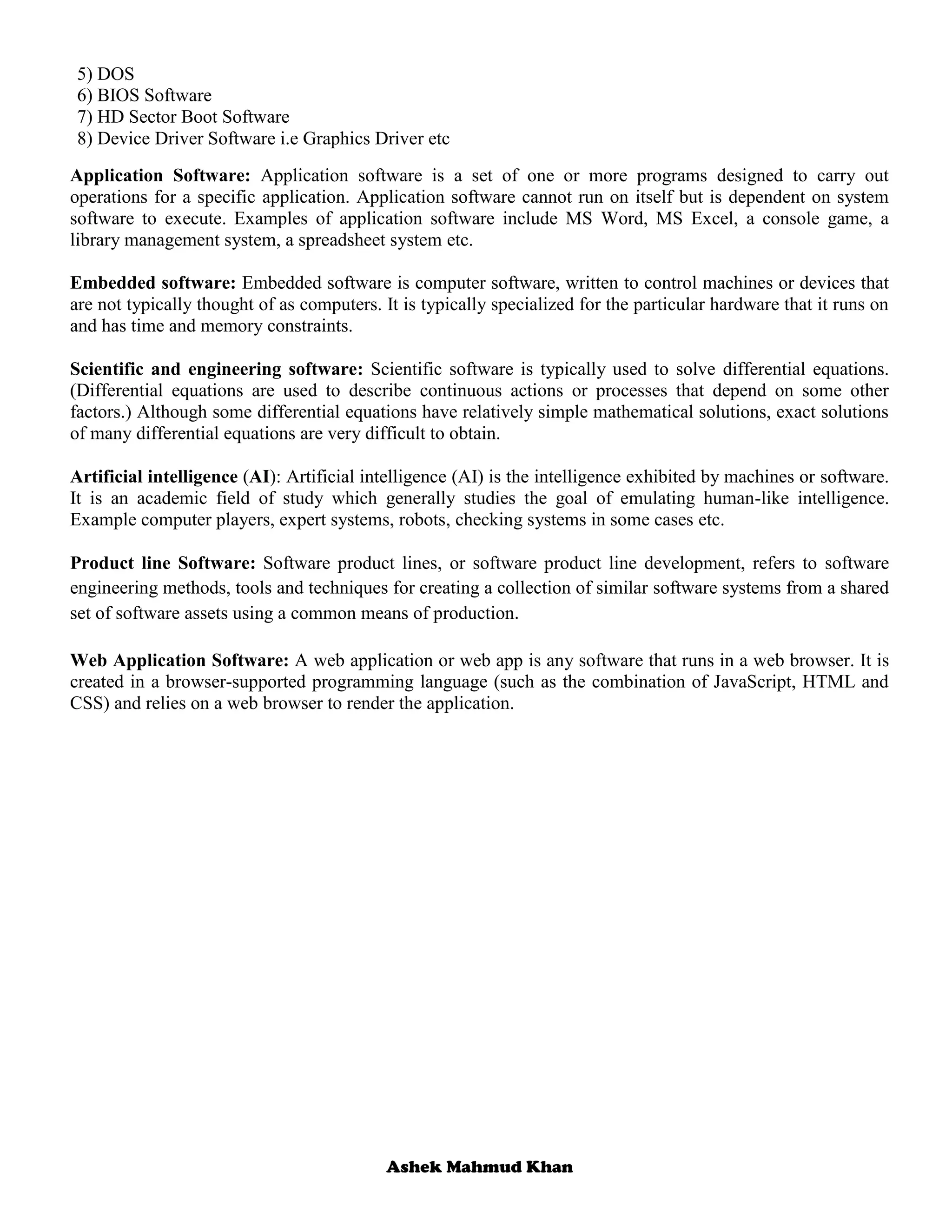 Ashek Mahmud Khan
5) DOS
6) BIOS Software
7) HD Sector Boot Software
8) Device Driver Software i.e Graphics Driver etc
Application Software: Application software is a set of one or more programs designed to carry out
operations for a specific application. Application software cannot run on itself but is dependent on system
software to execute. Examples of application software include MS Word, MS Excel, a console game, a
library management system, a spreadsheet system etc.
Embedded software: Embedded software is computer software, written to control machines or devices that
are not typically thought of as computers. It is typically specialized for the particular hardware that it runs on
and has time and memory constraints.
Scientific and engineering software: Scientific software is typically used to solve differential equations.
(Differential equations are used to describe continuous actions or processes that depend on some other
factors.) Although some differential equations have relatively simple mathematical solutions, exact solutions
of many differential equations are very difficult to obtain.
Artificial intelligence (AI): Artificial intelligence (AI) is the intelligence exhibited by machines or software.
It is an academic field of study which generally studies the goal of emulating human-like intelligence.
Example computer players, expert systems, robots, checking systems in some cases etc.
Product line Software: Software product lines, or software product line development, refers to software
engineering methods, tools and techniques for creating a collection of similar software systems from a shared
set of software assets using a common means of production.
Web Application Software: A web application or web app is any software that runs in a web browser. It is
created in a browser-supported programming language (such as the combination of JavaScript, HTML and
CSS) and relies on a web browser to render the application.
 