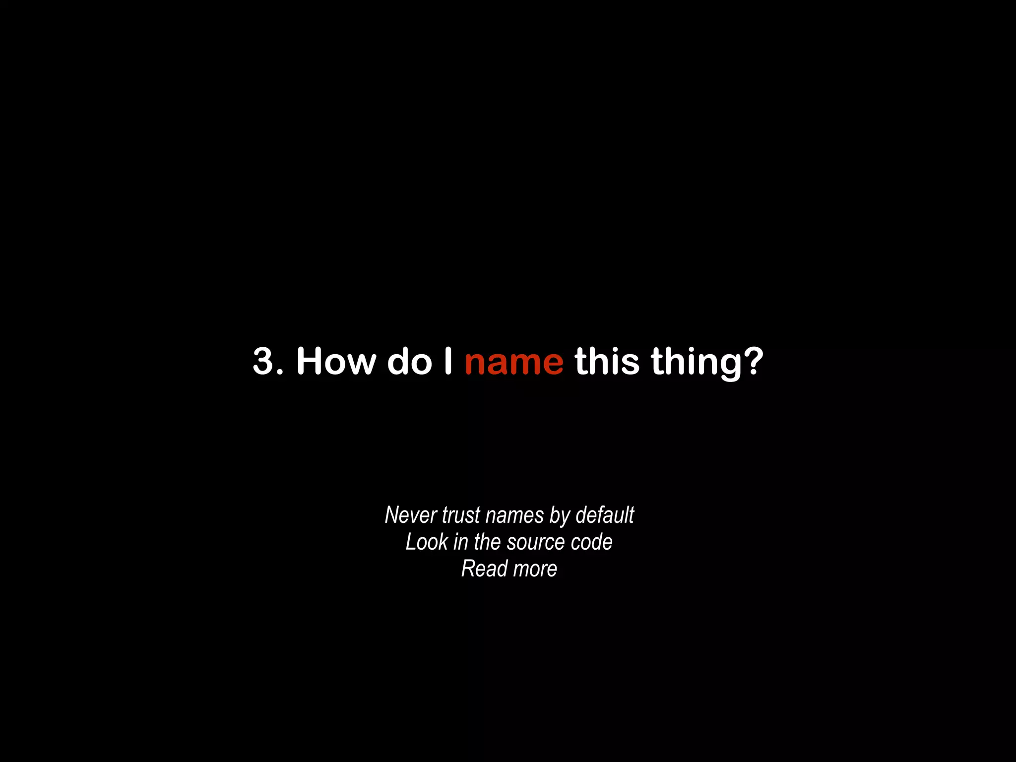 3. How do I name this thing? 
Never trust names by default 
Look in the source code 
Read more 
 