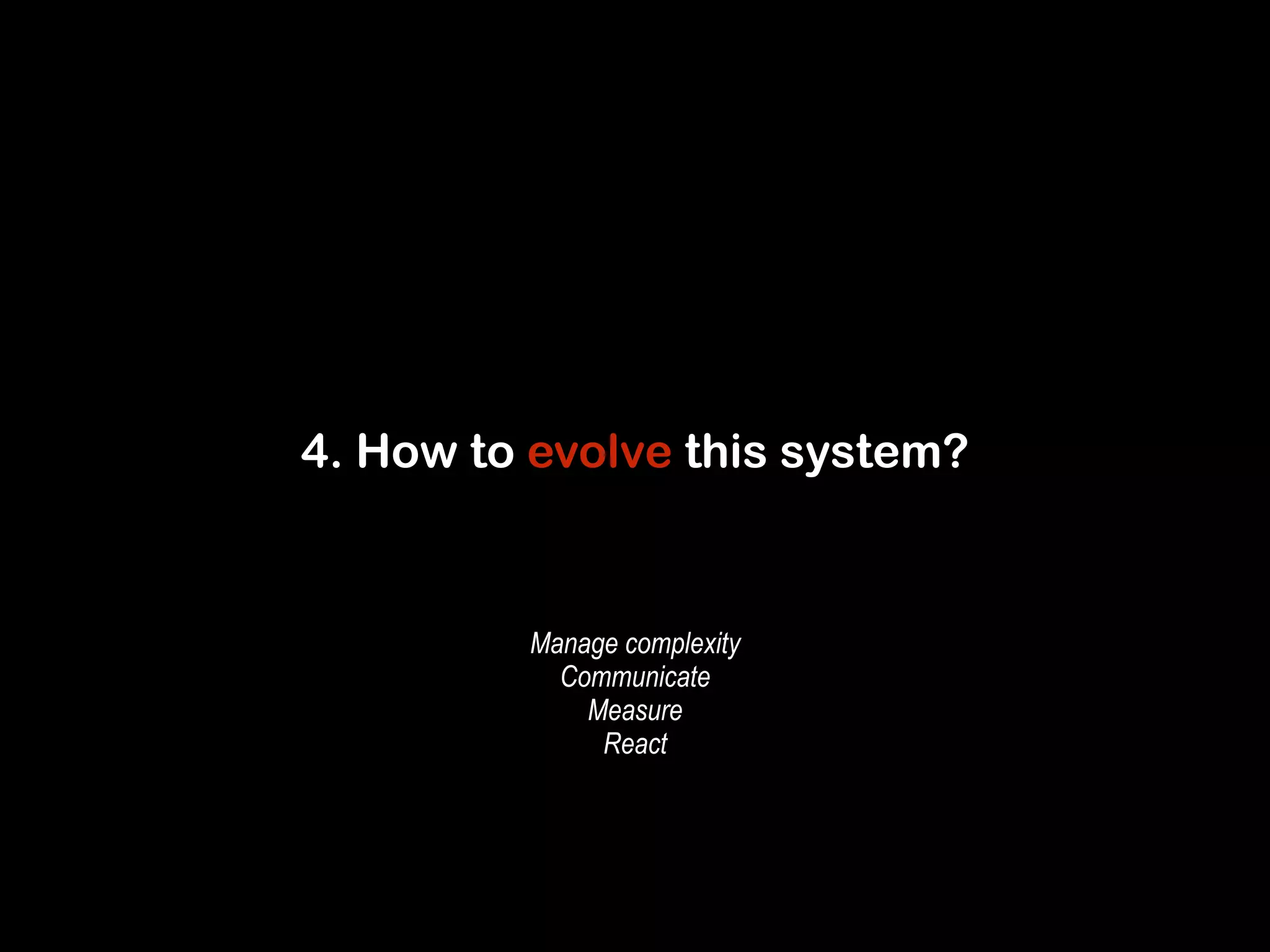 4. How to evolve this system? 
Manage complexity 
Communicate 
Measure 
React 
 