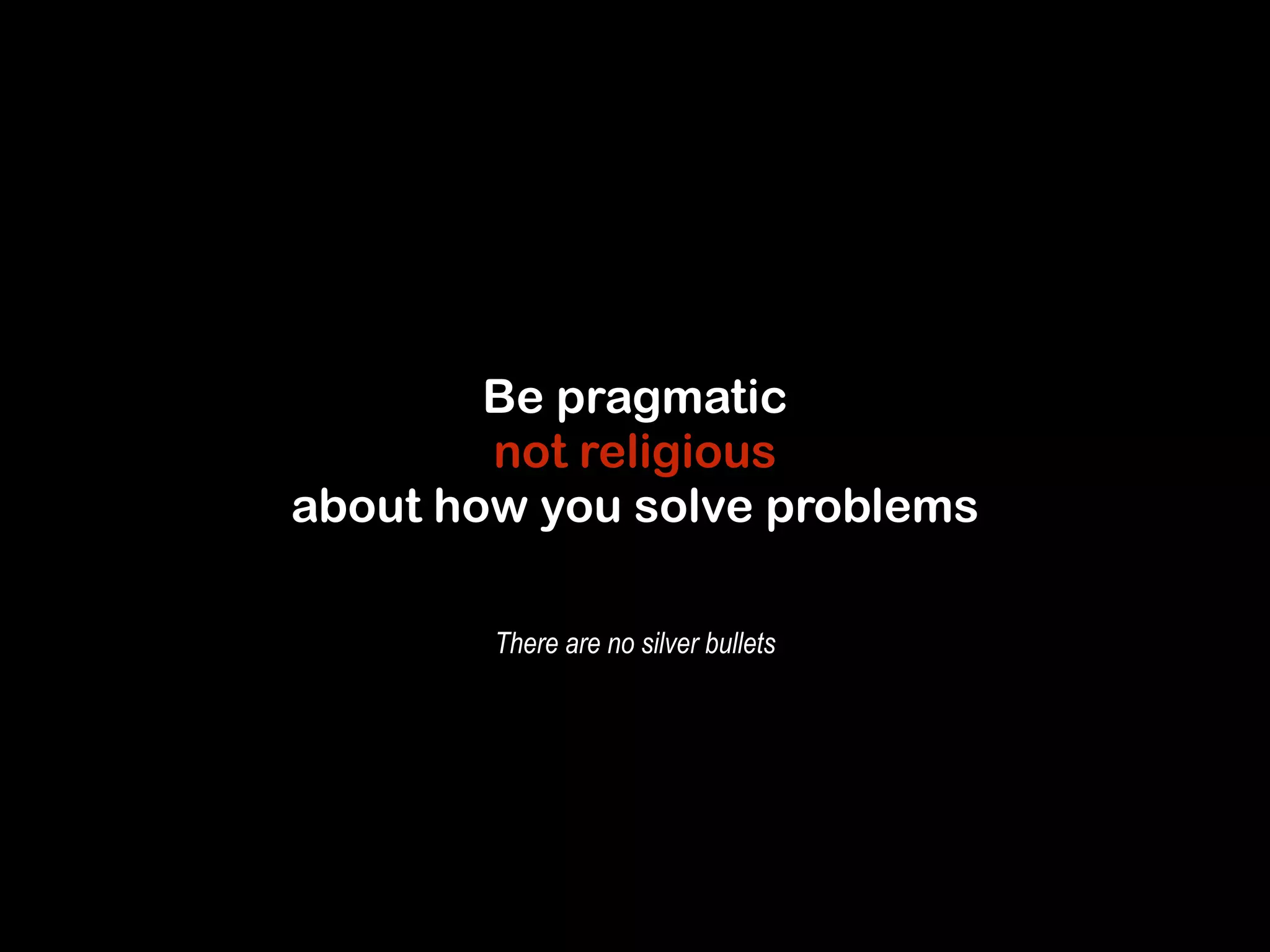 Be pragmatic 
not religious 
about how you solve problems 
There are no silver bullets 
 