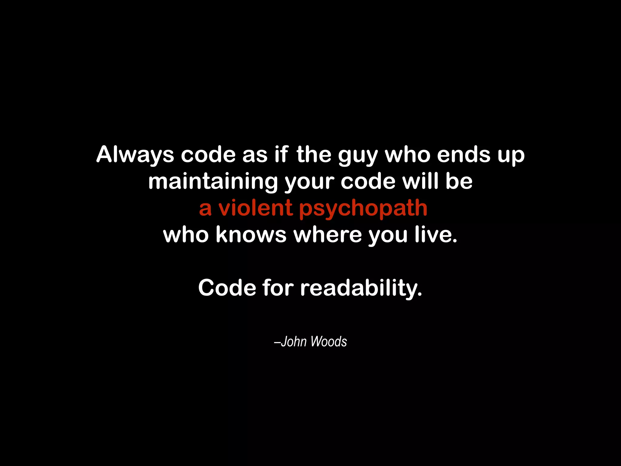 Always code as if the guy who ends up 
maintaining your code will be 
a violent psychopath 
who knows where you live. 
! 
Code for readability. 
–John Woods 
 