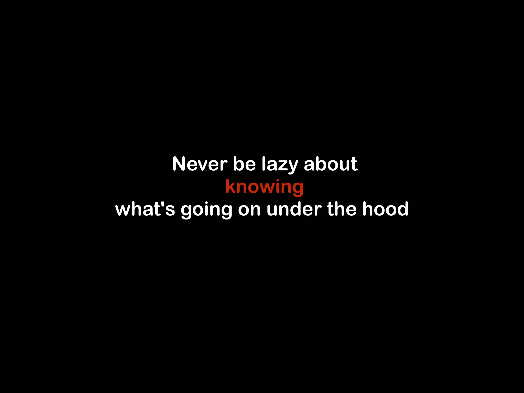 Never be lazy about 
knowing 
what's going on under the hood 
 