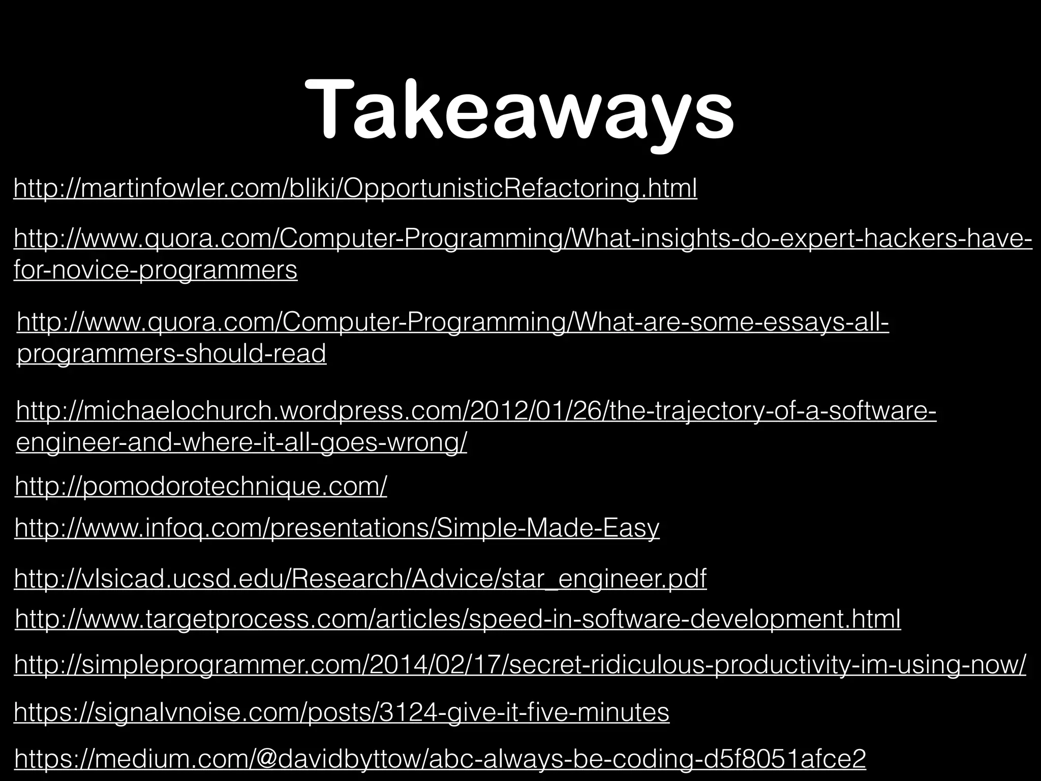 Takeaways 
http://martinfowler.com/bliki/OpportunisticRefactoring.html 
http://www.quora.com/Computer-Programming/What-insights-do-expert-hackers-have-for- 
novice-programmers 
http://www.quora.com/Computer-Programming/What-are-some-essays-all-programmers- 
should-read 
http://michaelochurch.wordpress.com/2012/01/26/the-trajectory-of-a-software-engineer- 
and-where-it-all-goes-wrong/ 
http://pomodorotechnique.com/ 
http://www.infoq.com/presentations/Simple-Made-Easy 
http://vlsicad.ucsd.edu/Research/Advice/star_engineer.pdf 
http://www.targetprocess.com/articles/speed-in-software-development.html 
http://simpleprogrammer.com/2014/02/17/secret-ridiculous-productivity-im-using-now/ 
https://signalvnoise.com/posts/3124-give-it-five-minutes 
https://medium.com/@davidbyttow/abc-always-be-coding-d5f8051afce2 
 