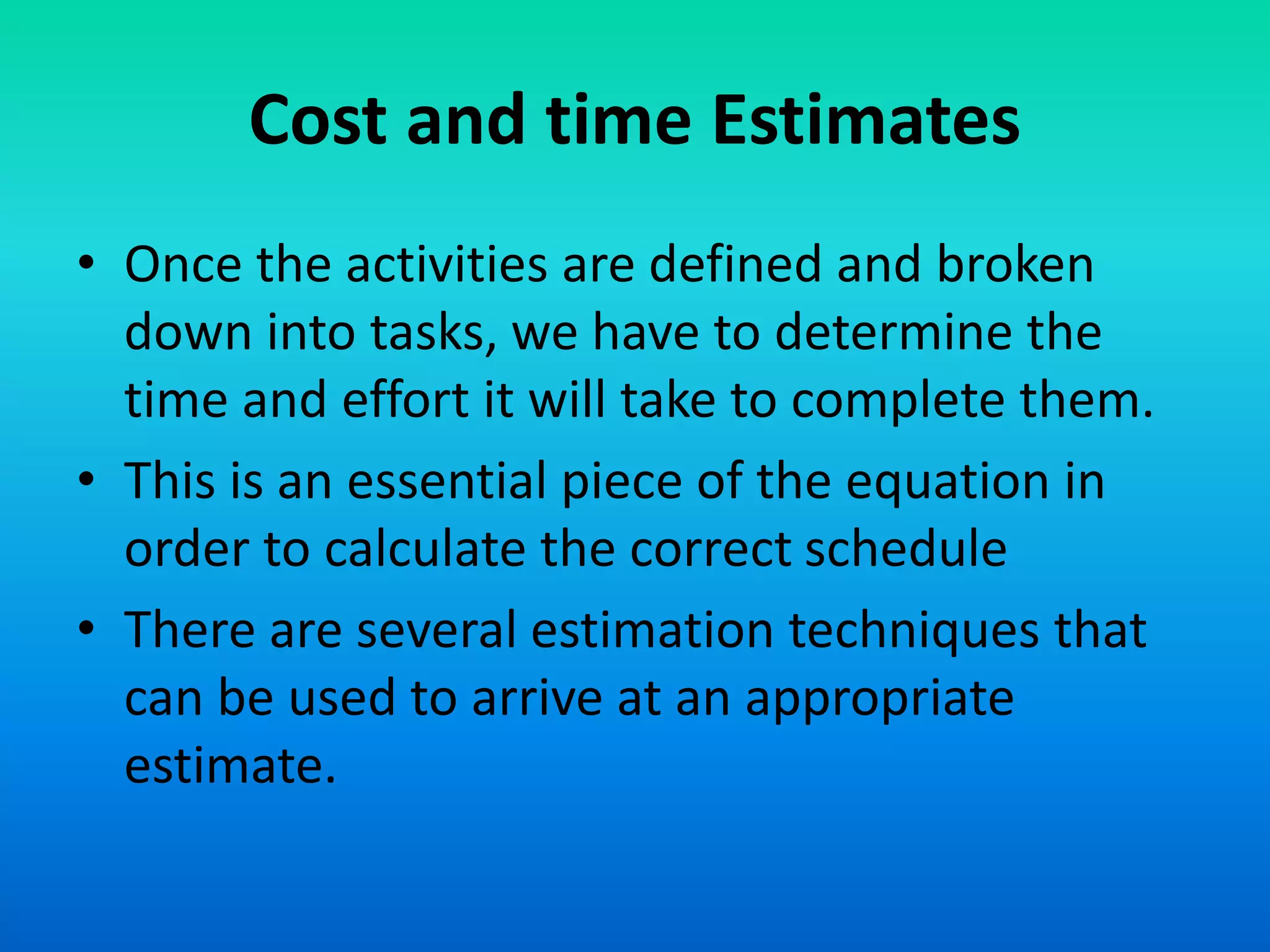 Cost and time Estimates
• Once the activities are defined and broken
down into tasks, we have to determine the
time and effort it will take to complete them.
• This is an essential piece of the equation in
order to calculate the correct schedule
• There are several estimation techniques that
can be used to arrive at an appropriate
estimate.
 