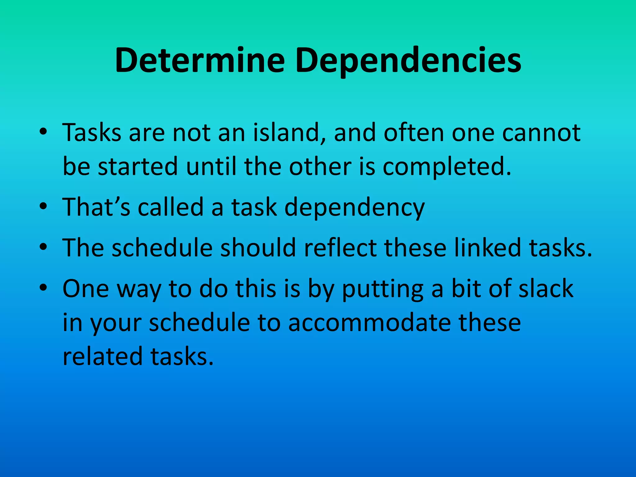 Determine Dependencies
• Tasks are not an island, and often one cannot
be started until the other is completed.
• That’s called a task dependency
• The schedule should reflect these linked tasks.
• One way to do this is by putting a bit of slack
in your schedule to accommodate these
related tasks.
 