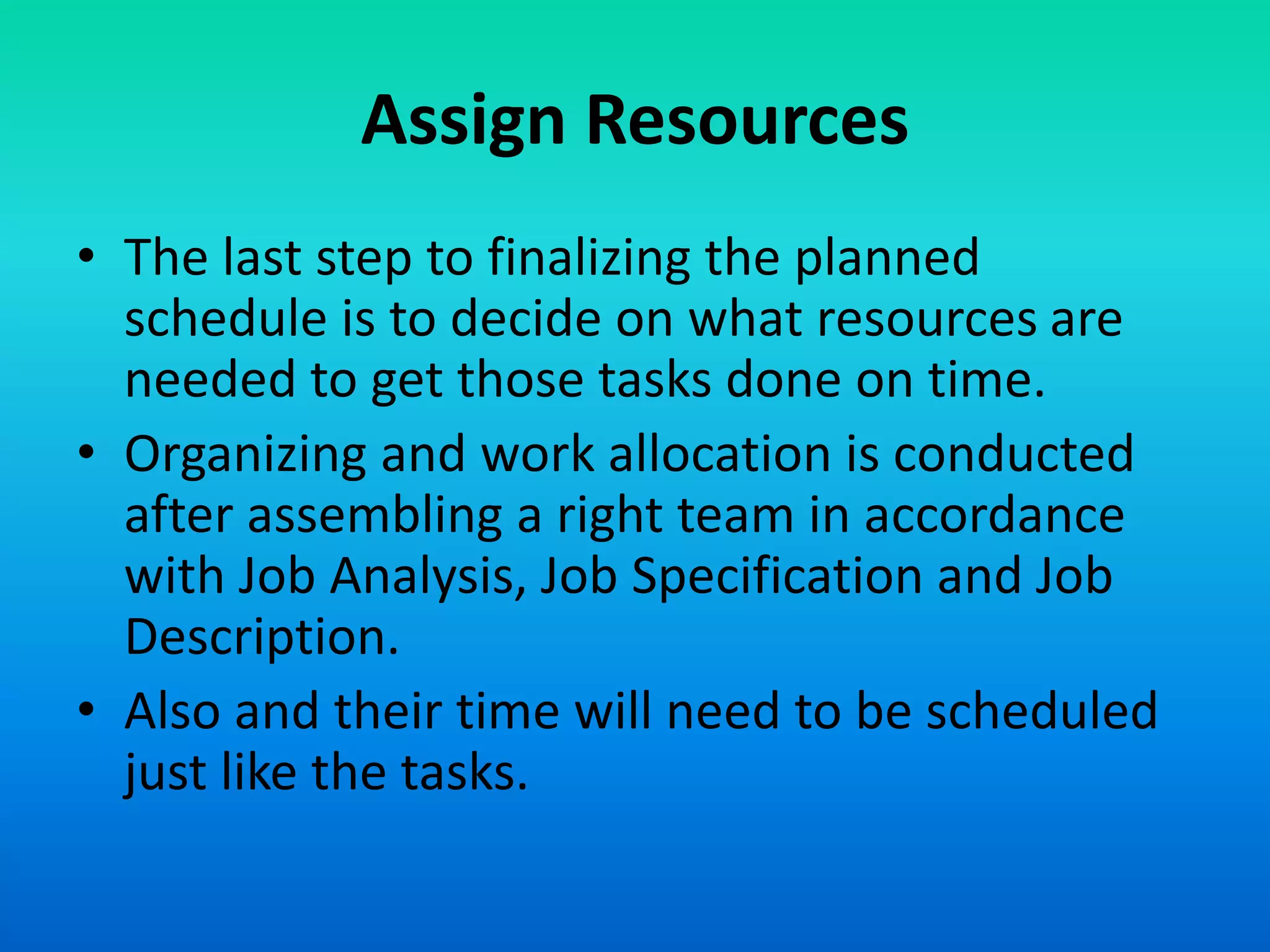 Assign Resources
• The last step to finalizing the planned
schedule is to decide on what resources are
needed to get those tasks done on time.
• Organizing and work allocation is conducted
after assembling a right team in accordance
with Job Analysis, Job Specification and Job
Description.
• Also and their time will need to be scheduled
just like the tasks.
 