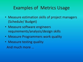 Examples of Metrics Usage
• Measure estimation skills of project managers
(Schedule/ Budget)
• Measure software engineers
requirements/analysis/design skills
• Measure Programmers work quality
• Measure testing quality
And much more …
 