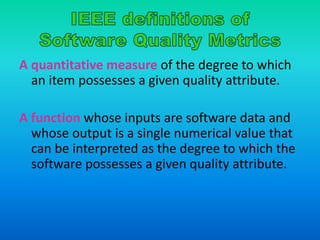 A quantitative measure of the degree to which
an item possesses a given quality attribute.
A function whose inputs are software data and
whose output is a single numerical value that
can be interpreted as the degree to which the
software possesses a given quality attribute.
 