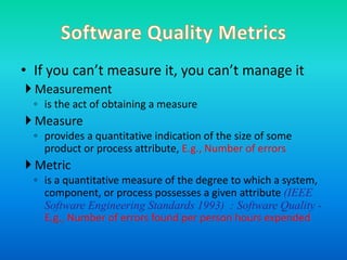 • If you can’t measure it, you can’t manage it
 Measurement
◦ is the act of obtaining a measure
 Measure
◦ provides a quantitative indication of the size of some
product or process attribute, E.g., Number of errors
 Metric
◦ is a quantitative measure of the degree to which a system,
component, or process possesses a given attribute (IEEE
Software Engineering Standards 1993) : Software Quality -
E.g., Number of errors found per person hours expended
 