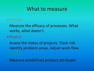 What to measure
•Process
Measure the efficacy of processes. What
works, what doesn't.
•Project
Assess the status of projects. Track risk.
Identify problem areas. Adjust work flow.
•Product
Measure predefined product attributes
 