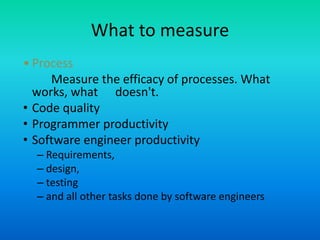 What to measure
• Process
Measure the efficacy of processes. What
works, what doesn't.
• Code quality
• Programmer productivity
• Software engineer productivity
– Requirements,
– design,
– testing
– and all other tasks done by software engineers
 