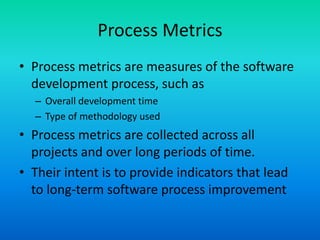 Process Metrics
• Process metrics are measures of the software
development process, such as
– Overall development time
– Type of methodology used
• Process metrics are collected across all
projects and over long periods of time.
• Their intent is to provide indicators that lead
to long-term software process improvement
 
