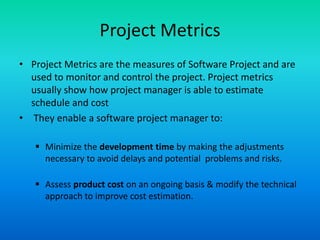 Project Metrics
• Project Metrics are the measures of Software Project and are
used to monitor and control the project. Project metrics
usually show how project manager is able to estimate
schedule and cost
• They enable a software project manager to:
 Minimize the development time by making the adjustments
necessary to avoid delays and potential problems and risks.
 Assess product cost on an ongoing basis & modify the technical
approach to improve cost estimation.
 