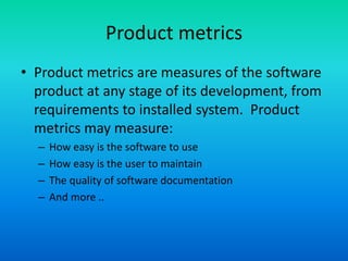 Product metrics
• Product metrics are measures of the software
product at any stage of its development, from
requirements to installed system. Product
metrics may measure:
– How easy is the software to use
– How easy is the user to maintain
– The quality of software documentation
– And more ..
 