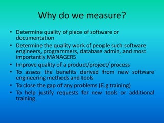 Why do we measure?
• Determine quality of piece of software or
documentation
• Determine the quality work of people such software
engineers, programmers, database admin, and most
importantly MANAGERS
• Improve quality of a product/project/ process
• To assess the benefits derived from new software
engineering methods and tools
• To close the gap of any problems (E.g training)
• To help justify requests for new tools or additional
training
 