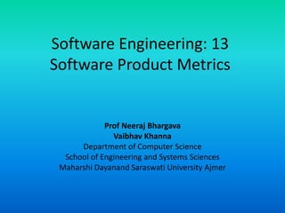 Software Engineering: 13
Software Product Metrics
Prof Neeraj Bhargava
Vaibhav Khanna
Department of Computer Science
School of Engineering and Systems Sciences
Maharshi Dayanand Saraswati University Ajmer
 