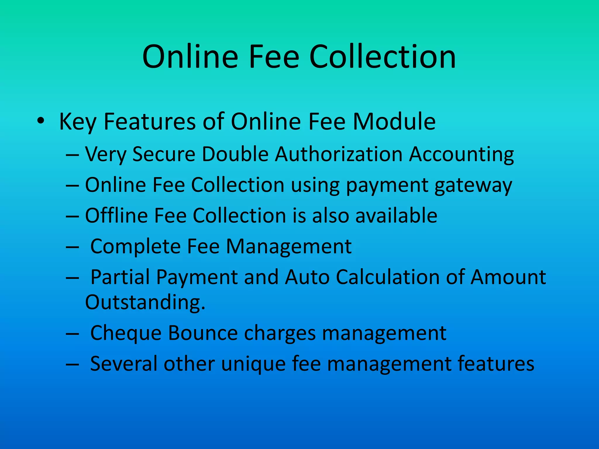 Online Fee Collection
• Key Features of Online Fee Module
– Very Secure Double Authorization Accounting
– Online Fee Collection using payment gateway
– Offline Fee Collection is also available
– Complete Fee Management
– Partial Payment and Auto Calculation of Amount
Outstanding.
– Cheque Bounce charges management
– Several other unique fee management features
 