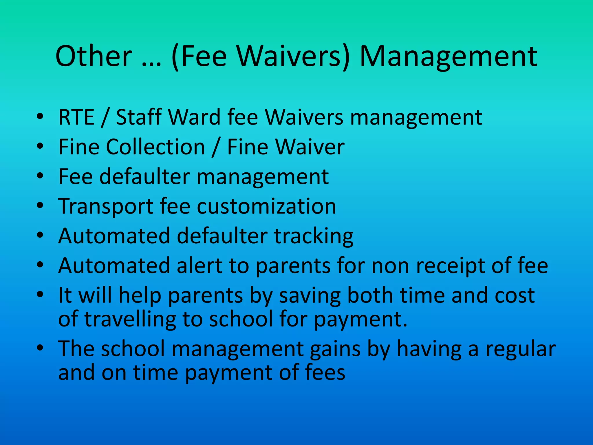 Other … (Fee Waivers) Management
• RTE / Staff Ward fee Waivers management
• Fine Collection / Fine Waiver
• Fee defaulter management
• Transport fee customization
• Automated defaulter tracking
• Automated alert to parents for non receipt of fee
• It will help parents by saving both time and cost
of travelling to school for payment.
• The school management gains by having a regular
and on time payment of fees
 