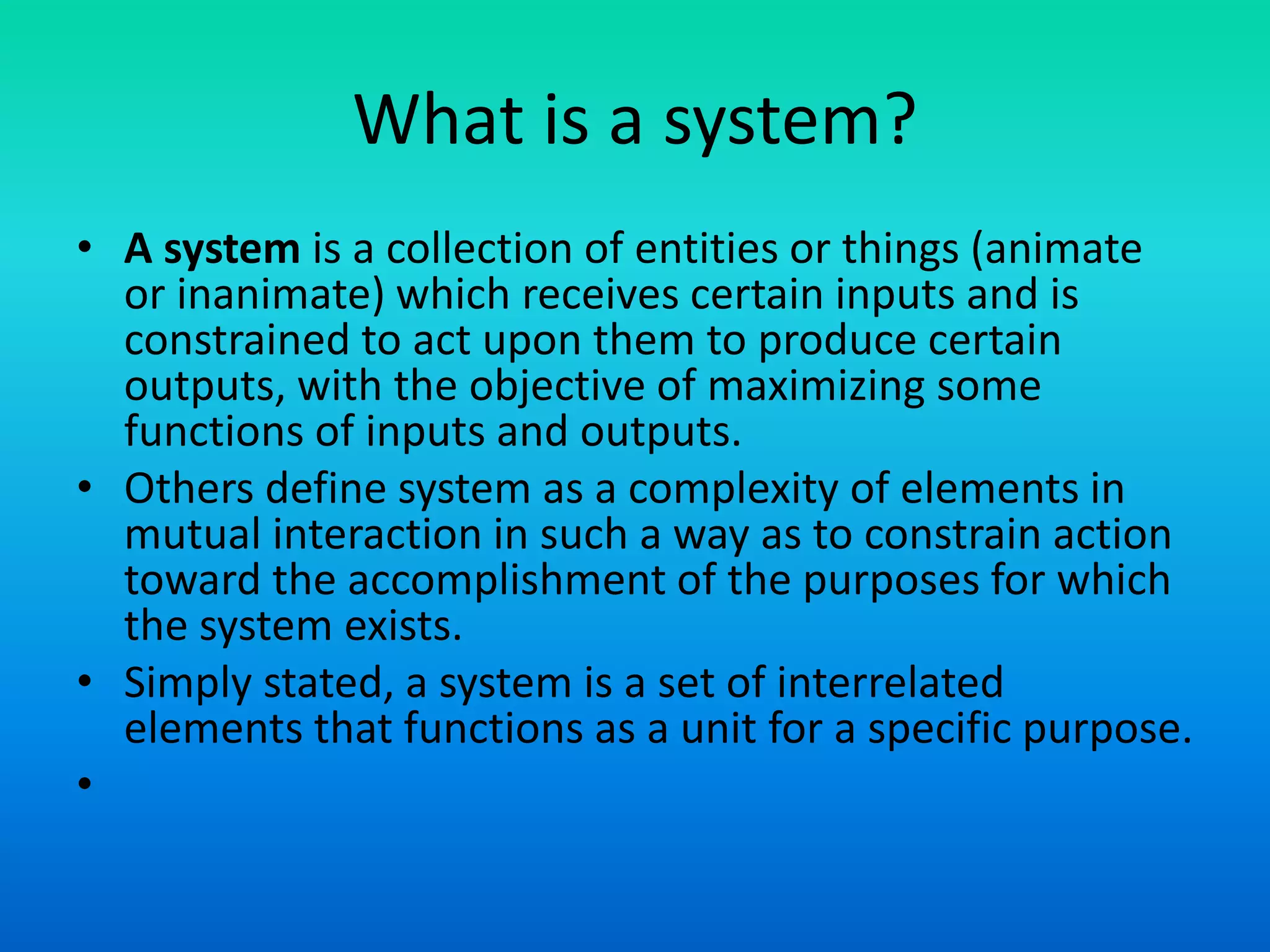 What is a system?
• A system is a collection of entities or things (animate
or inanimate) which receives certain inputs and is
constrained to act upon them to produce certain
outputs, with the objective of maximizing some
functions of inputs and outputs.
• Others define system as a complexity of elements in
mutual interaction in such a way as to constrain action
toward the accomplishment of the purposes for which
the system exists.
• Simply stated, a system is a set of interrelated
elements that functions as a unit for a specific purpose.
•
 